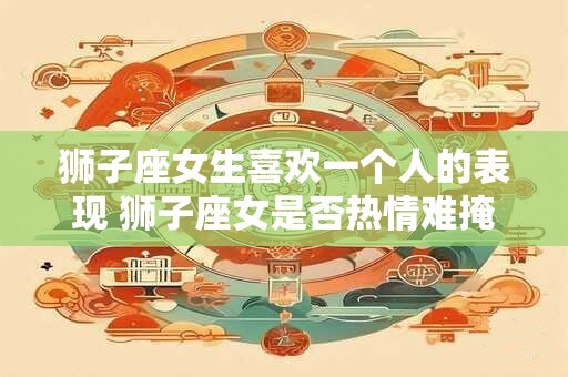狮子座女生喜欢一个人的表现 狮子座女是否热情难掩地展现喜欢一个人的迹象