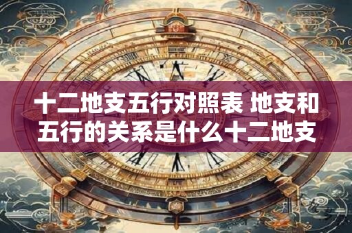 十二地支五行对照表 地支和五行的关系是什么十二地支五行对照表一一揭秘