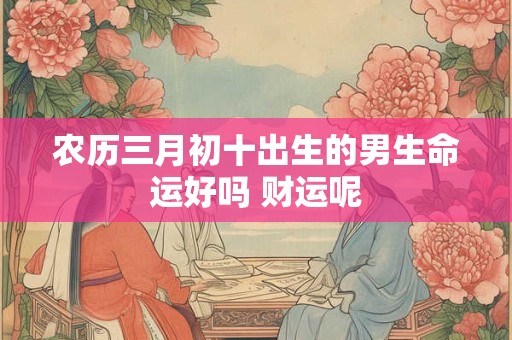 农历三月初十出生的男生命运好吗 财运呢