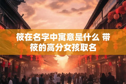 筱在名字中寓意是什么 带筱的高分女孩取名