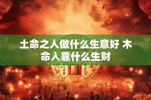 土命之人做什么生意好 木命人靠什么生财