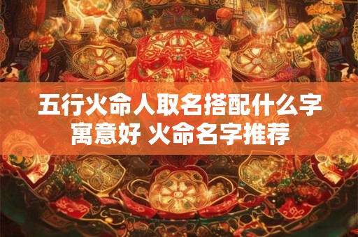 五行火命人取名搭配什么字寓意好 火命名字推荐