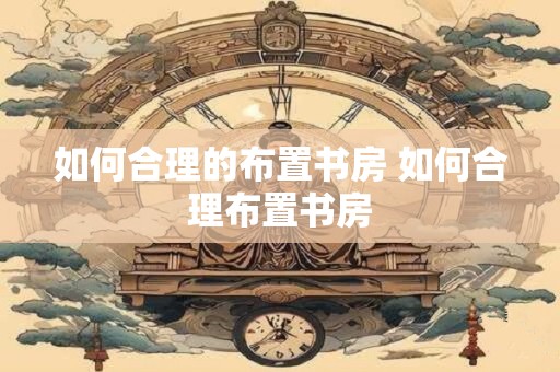 如何合理的布置书房 如何合理布置书房