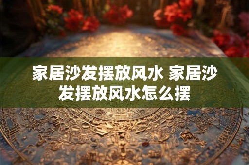 家居沙发摆放风水 家居沙发摆放风水怎么摆