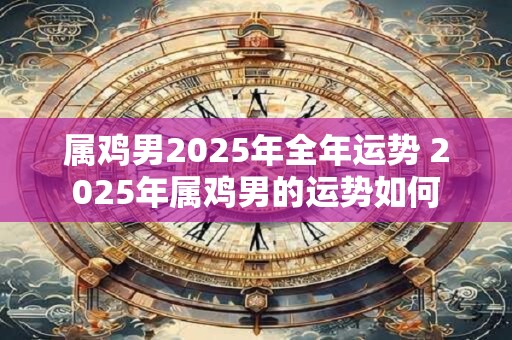 属鸡男2025年全年运势 2025年属鸡男的运势如何