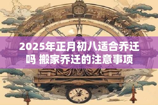 2025年正月初八适合乔迁吗 搬家乔迁的注意事项