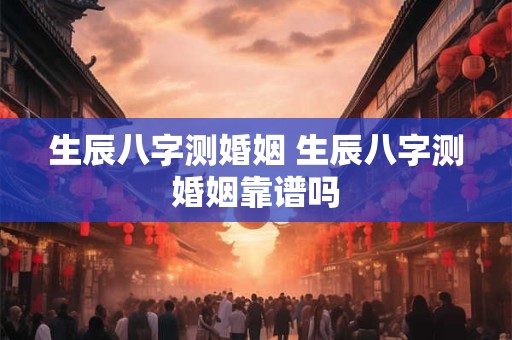 生辰八字测婚姻 生辰八字测婚姻靠谱吗