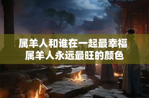 属羊人和谁在一起最幸福 属羊人永远最旺的颜色
