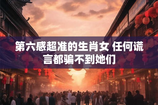 第六感超准的生肖女 任何谎言都骗不到她们