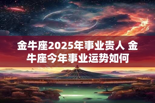 金牛座2025年事业贵人 金牛座今年事业运势如何