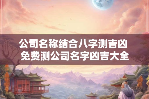 公司名称结合八字测吉凶 免费测公司名字凶吉大全 公司名称结合八字测吉凶 免费测公司名字凶吉大全