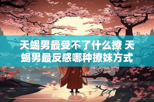 天蝎男最受不了什么撩 天蝎男最反感哪种撩妹方式