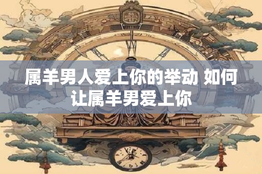 属羊男人爱上你的举动 如何让属羊男爱上你