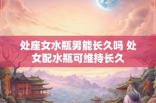 处座女水瓶男能长久吗 处女配水瓶可维持长久