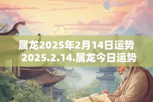 属龙2025年2月14日运势 2025.2.14.属龙今日运势 属龙2025年2月14日运势 2025.2.14.属龙今日运势