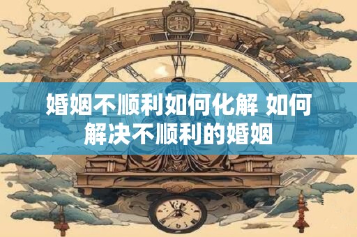 婚姻不顺利如何化解 如何解决不顺利的婚姻