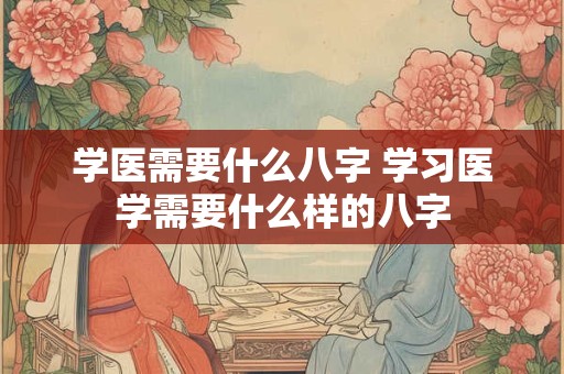 学医需要什么八字 学习医学需要什么样的八字 学医需要什么八字 学习医学需要什么样的八字