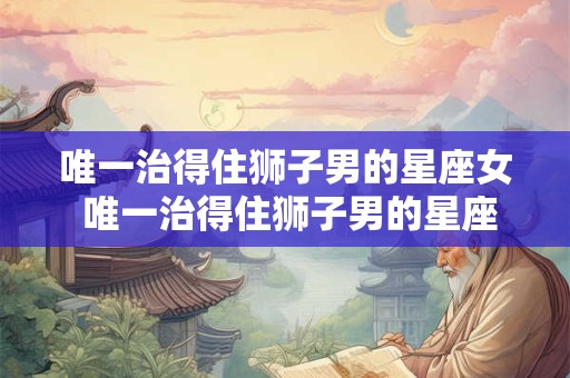 唯一治得住狮子男的星座女 唯一治得住狮子男的星座