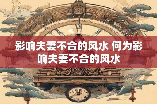 影响夫妻不合的风水 何为影响夫妻不合的风水