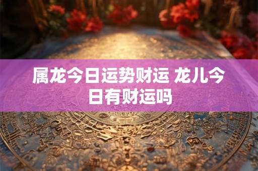 属龙今日运势财运 龙儿今日有财运吗