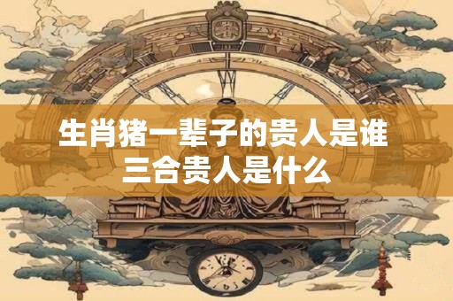 生肖猪一辈子的贵人是谁 三合贵人是什么