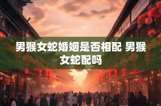 男猴女蛇婚姻是否相配 男猴女蛇配吗