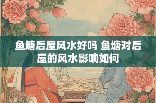 鱼塘后屋风水好吗 鱼塘对后屋的风水影响如何