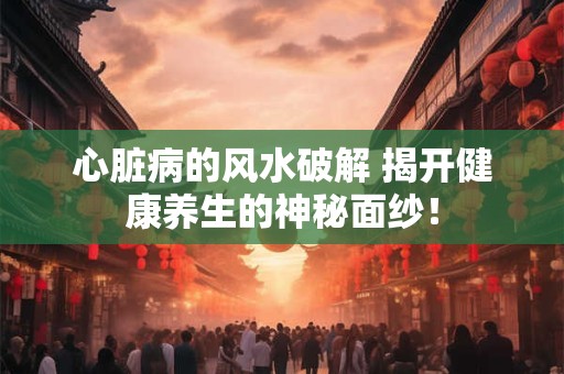 心脏病的风水破解 揭开健康养生的神秘面纱！