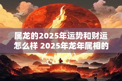属龙的2025年运势和财运怎么样 2025年龙年属相的运势和财运如何