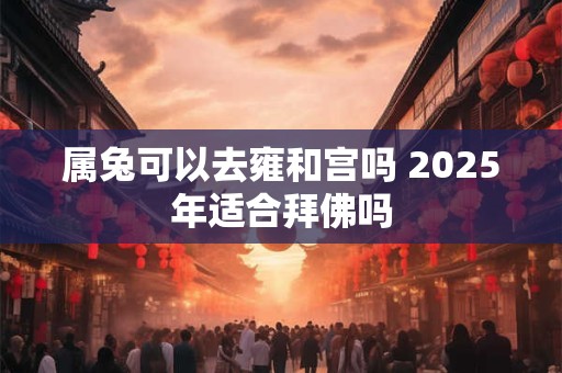 属兔可以去雍和宫吗 2025年适合拜佛吗 属兔可以去雍和宫吗 2025年适合拜佛吗