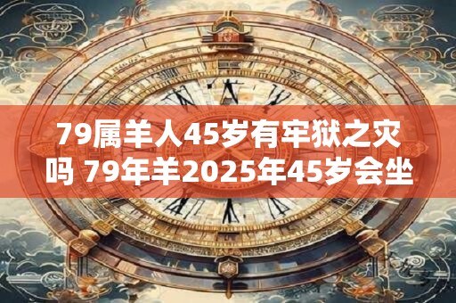 79属羊人45岁有牢狱之灾吗 79年羊2025年45岁会坐牢吗