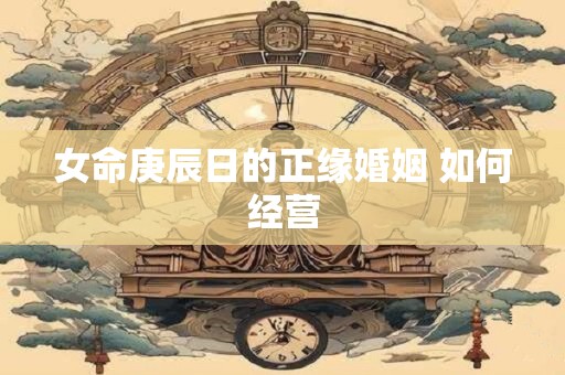 女命庚辰日的正缘婚姻 如何经营 女命庚辰日的正缘婚姻 如何经营
