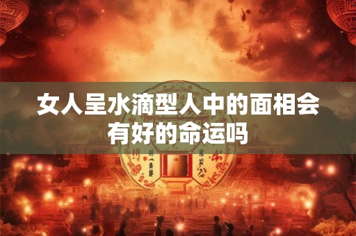 女人呈水滴型人中的面相会有好的命运吗