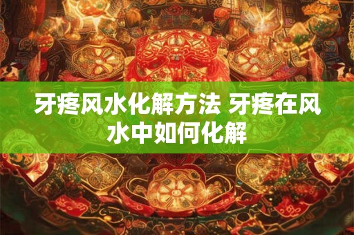 牙疼风水化解方法 牙疼在风水中如何化解