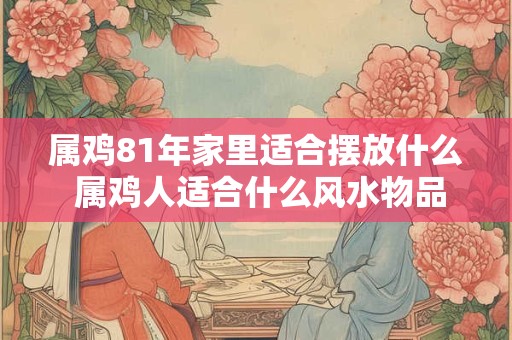 属鸡81年家里适合摆放什么 属鸡人适合什么风水物品