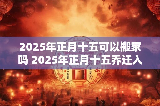 2025年正月十五可以搬家吗 2025年正月十五乔迁入宅好吗