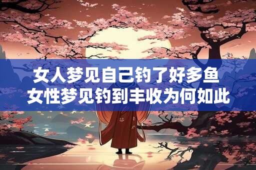 女人梦见自己钓了好多鱼 女性梦见钓到丰收为何如此意味着什么