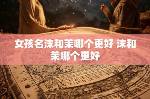 女孩名沫和茉哪个更好 沫和茉哪个更好