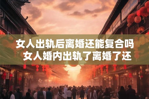 女人出轨后离婚还能复合吗  女人婚内出轨了离婚了还能复合吗