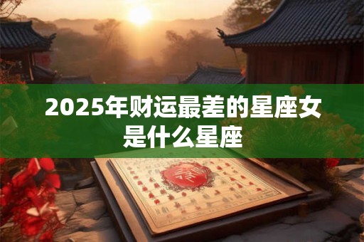 2025年财运最差的星座女是什么星座 2025年财运最差的星座女是什么星座