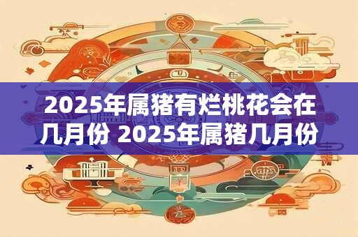 2026年属猪有烂桃花会在几月份 2026年属猪几月份烂桃花 2026年属猪有烂桃花会在几月份 2026年属猪几月份烂桃花