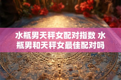 水瓶男天秤女配对指数 水瓶男和天秤女最佳配对吗
