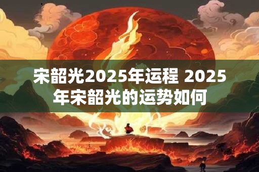 宋韶光2025年运程 2025年宋韶光的运势如何