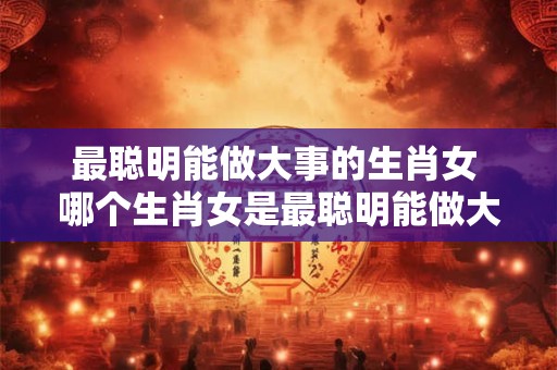 最聪明能做大事的生肖女 哪个生肖女是最聪明能做大事的