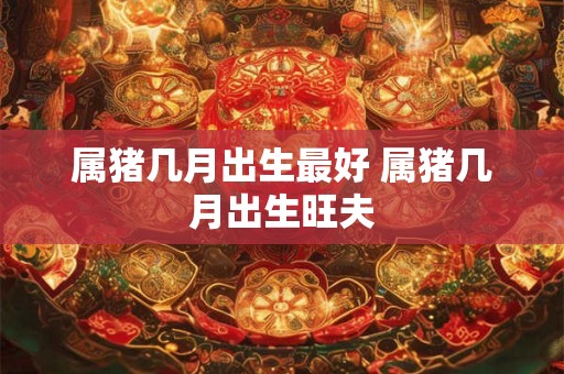 属猪几月出生最好 属猪几月出生旺夫