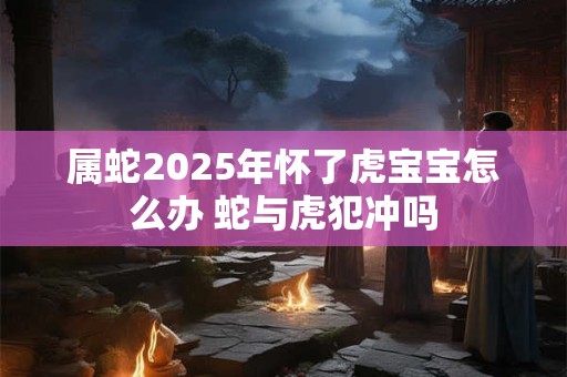 属蛇2025年怀了虎宝宝怎么办 蛇与虎犯冲吗
