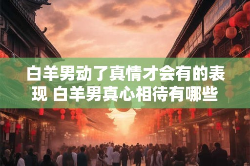 白羊男动了真情才会有的表现 白羊男真心相待有哪些表现
