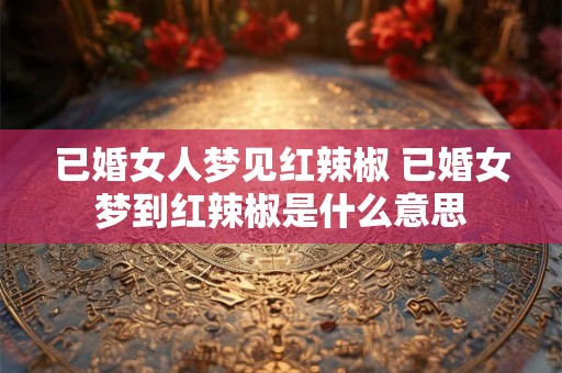 已婚女人梦见红辣椒 已婚女梦到红辣椒是什么意思