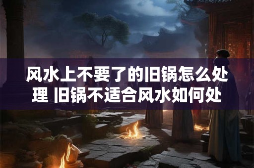 风水上不要了的旧锅怎么处理 旧锅不适合风水如何处理 风水上不要了的旧锅怎么处理 旧锅不适合风水如何处理