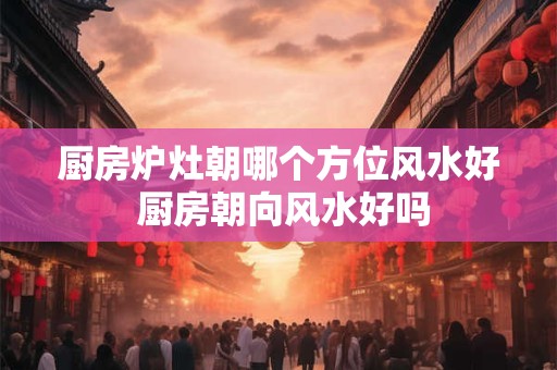 厨房炉灶朝哪个方位风水好 厨房朝向风水好吗
